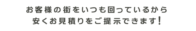 お客様の街をいつも回っているから 安くお見積りをご提示できます!